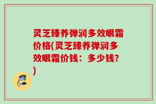 灵芝臻养弹润多效眼霜价格(灵芝臻养弹润多效眼霜价钱:多少钱?) 灵芝臻养弹润多效眼霜价格(灵芝臻养弹润多效眼霜价钱:多少钱?)
