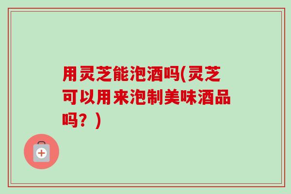 用灵芝能泡酒吗(灵芝可以用来泡制美味酒品吗?) 用灵芝能泡酒吗(灵芝可以用来泡制美味酒品吗?)