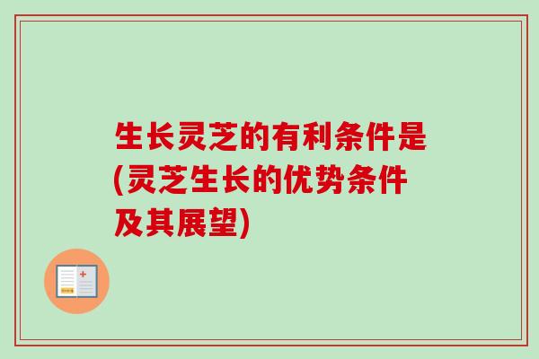 生长灵芝的有利条件是(灵芝生长的优势条件及其展望)