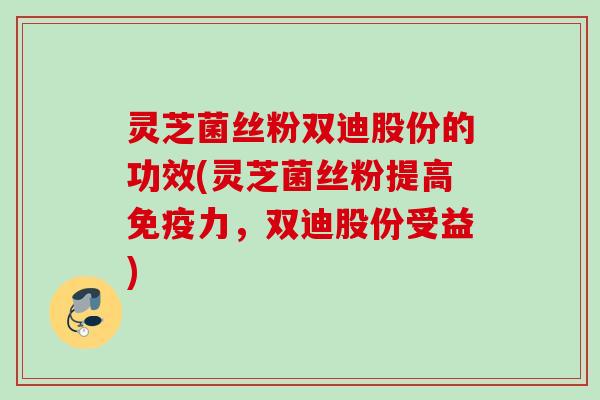 灵芝菌丝粉双迪股份的功效(灵芝菌丝粉提高免疫力,双迪股份受益) 灵芝菌丝粉双迪股份的功效(灵芝菌丝粉提高免疫力,双迪股份受益)