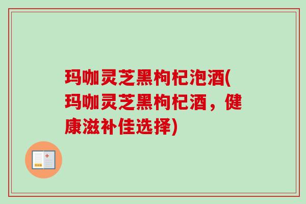 玛咖灵芝黑枸杞泡酒(玛咖灵芝黑枸杞酒,健康滋补佳选择) 玛咖灵芝黑枸杞泡酒(玛咖灵芝黑枸杞酒,健康滋补佳选择)