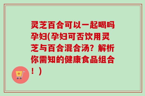 灵芝百合可以一起喝吗孕妇(孕妇可否饮用灵芝与百合混合汤？解析你需知的健康食品组合！)