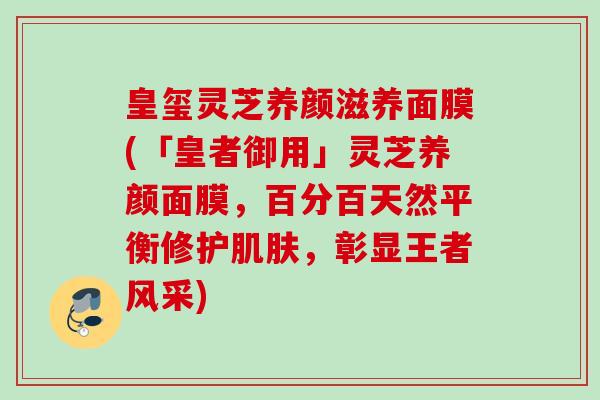 皇玺灵芝养颜滋养面膜(「皇者御用」灵芝养颜面膜,百分百天然平衡修护,彰显王者风采) 皇玺灵芝养颜滋养面膜(「皇者御用」灵芝养颜面膜,百分百天然平衡修护,彰显王者风采)