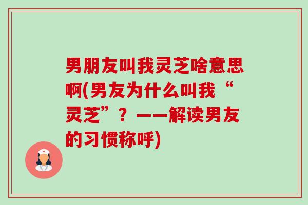 男朋友叫我灵芝啥意思啊(男友为什么叫我“灵芝”？——解读男友的习惯称呼)