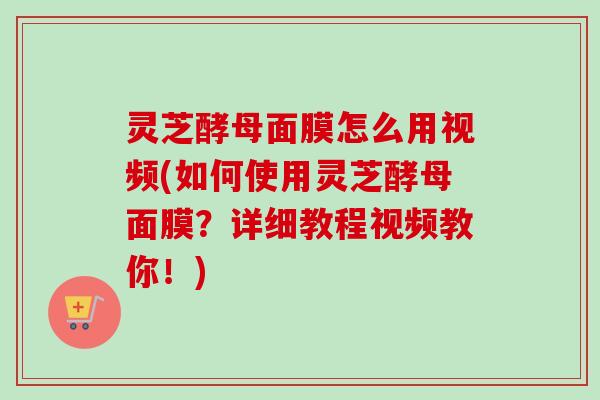 灵芝酵母面膜怎么用视频(如何使用灵芝酵母面膜？详细教程视频教你！)
