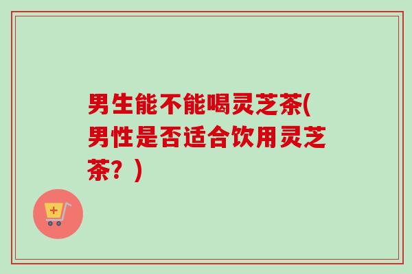 男生能不能喝灵芝茶(男性是否适合饮用灵芝茶?) 男生能不能喝灵芝茶(男性是否适合饮用灵芝茶?)