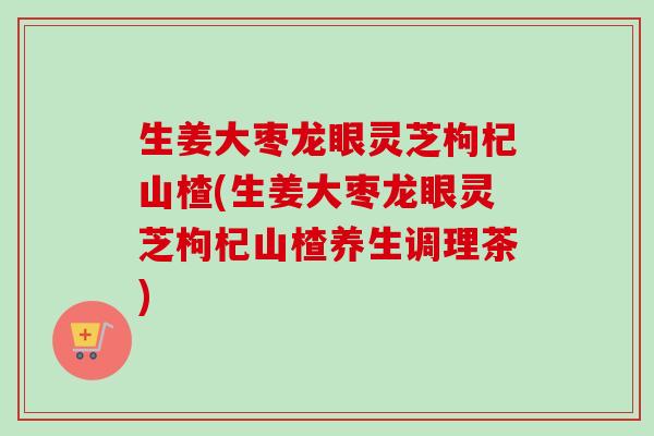 生姜大枣龙眼灵芝枸杞山楂(生姜大枣龙眼灵芝枸杞山楂养生调理茶) 生姜大枣龙眼灵芝枸杞山楂(生姜大枣龙眼灵芝枸杞山楂养生调理茶)