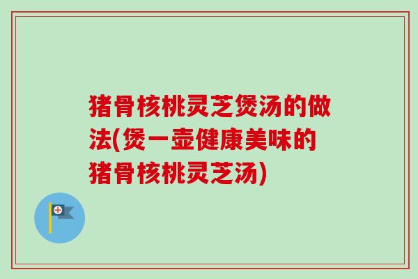 猪骨核桃灵芝煲汤的做法(煲一壶健康美味的猪骨核桃灵芝汤) 猪骨核桃灵芝煲汤的做法(煲一壶健康美味的猪骨核桃灵芝汤)