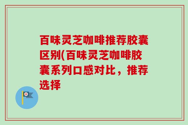 百味灵芝咖啡推荐胶囊区别(百味灵芝咖啡胶囊系列口感对比,推荐选择 百味灵芝咖啡推荐胶囊区别(百味灵芝咖啡胶囊系列口感对比,推荐选择