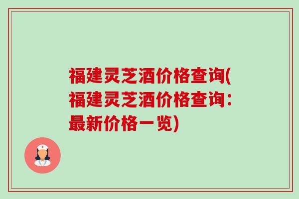 福建灵芝酒价格查询(福建灵芝酒价格查询：新价格一览)