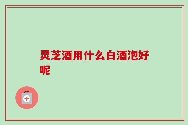 灵芝酒用什么白酒泡好呢 灵芝酒用什么白酒泡好呢