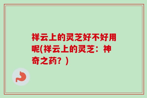 祥云上的灵芝好不好用呢(祥云上的灵芝:神奇之药?) 祥云上的灵芝好不好用呢(祥云上的灵芝:神奇之药?)