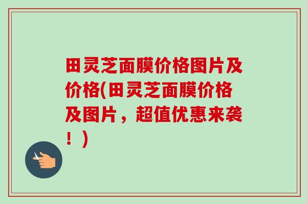 田灵芝面膜价格图片及价格(田灵芝面膜价格及图片,超值优惠来袭!) 田灵芝面膜价格图片及价格(田灵芝面膜价格及图片,超值优惠来袭!)