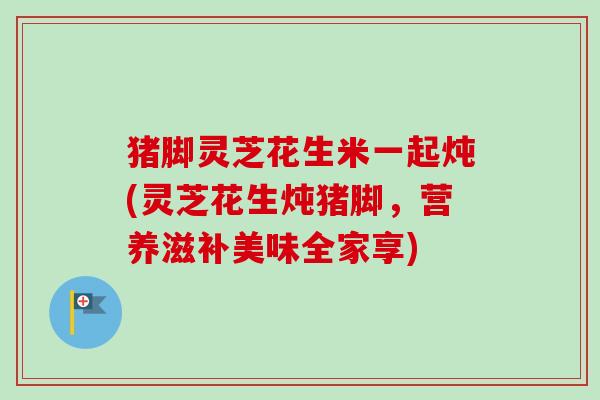 猪脚灵芝花生米一起炖(灵芝花生炖猪脚,营养滋补美味全家享) 猪脚灵芝花生米一起炖(灵芝花生炖猪脚,营养滋补美味全家享)