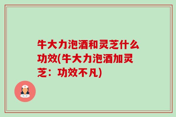 牛大力泡酒和灵芝什么功效(牛大力泡酒加灵芝：功效不凡)