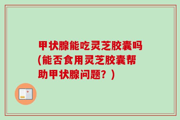 能吃灵芝胶囊吗(能否食用灵芝胶囊帮助问题?) 能吃灵芝胶囊吗(能否食用灵芝胶囊帮助问题?)