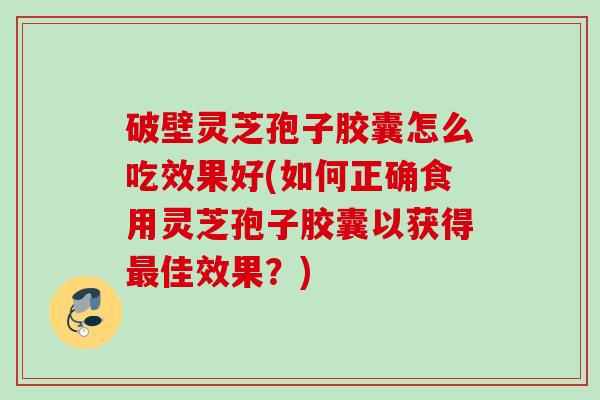 破壁灵芝孢子胶囊怎么吃效果好(如何正确食用灵芝孢子胶囊以获得佳效果？)