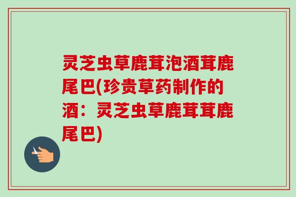 灵芝虫草鹿茸泡酒茸鹿尾巴(珍贵草药制作的酒：灵芝虫草鹿茸茸鹿尾巴)