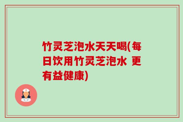 竹灵芝泡水天天喝(每日饮用竹灵芝泡水 更有益健康) 竹灵芝泡水天天喝(每日饮用竹灵芝泡水 更有益健康)