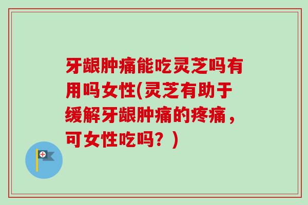 牙龈肿痛能吃灵芝吗有用吗女性(灵芝有助于缓解牙龈肿痛的，可女性吃吗？)