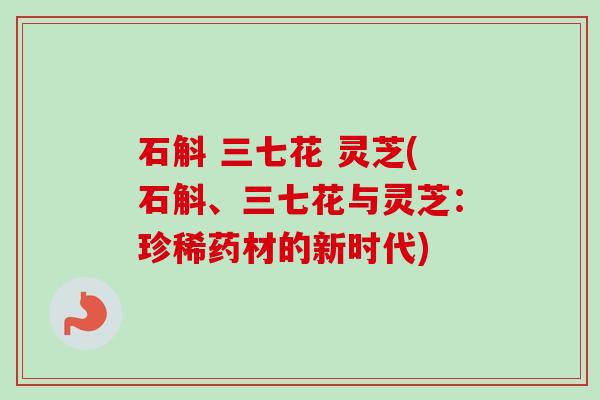 石斛 三七花 灵芝(石斛、三七花与灵芝:珍稀药材的新时代) 石斛 三七花 灵芝(石斛、三七花与灵芝:珍稀药材的新时代)