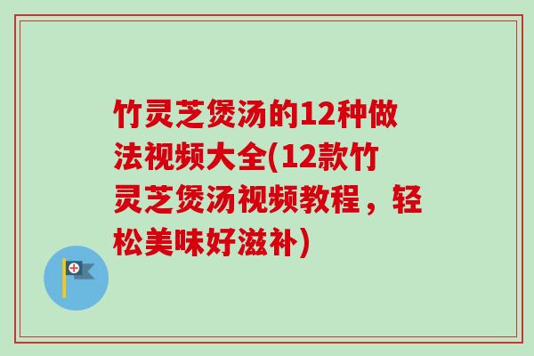 竹灵芝煲汤的12种做法视频大全(12款竹灵芝煲汤视频教程,轻松美味好滋补) 竹灵芝煲汤的12种做法视频大全(12款竹灵芝煲汤视频教程,轻松美味好滋补)