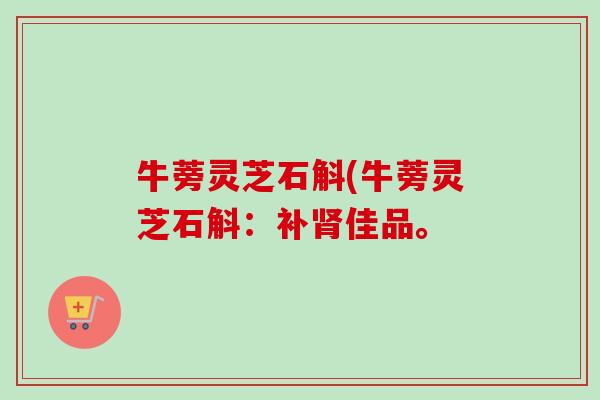 牛蒡灵芝石斛(牛蒡灵芝石斛:补佳品。 牛蒡灵芝石斛(牛蒡灵芝石斛:补佳品。