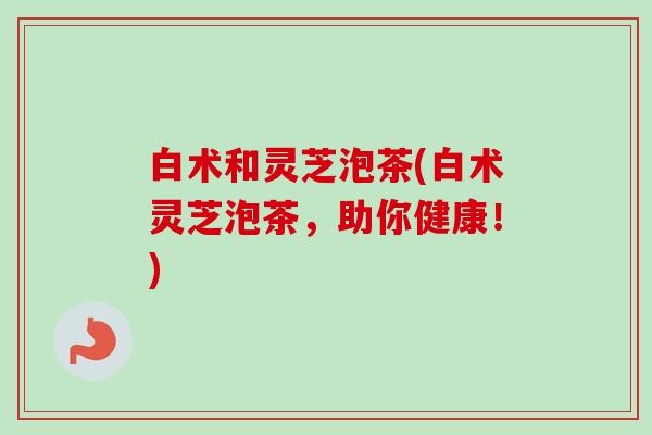 白术和灵芝泡茶(白术灵芝泡茶,助你健康!) 白术和灵芝泡茶(白术灵芝泡茶,助你健康!)