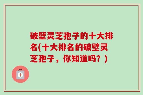 破壁灵芝孢子的十大排名(十大排名的破壁灵芝孢子,你知道吗?) 破壁灵芝孢子的十大排名(十大排名的破壁灵芝孢子,你知道吗?)