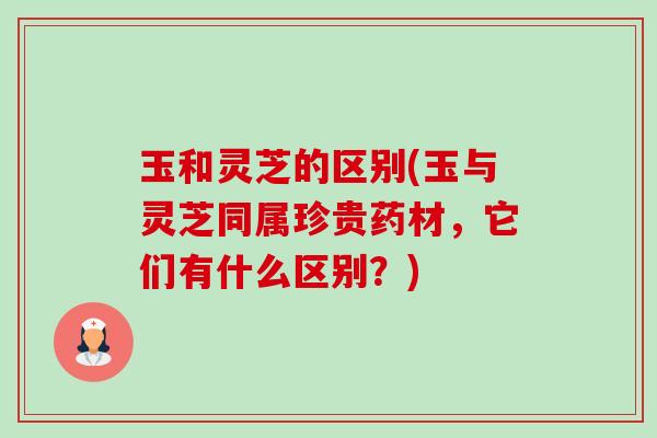 玉和灵芝的区别(玉与灵芝同属珍贵药材,它们有什么区别?) 玉和灵芝的区别(玉与灵芝同属珍贵药材,它们有什么区别?)