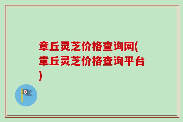 章丘灵芝价格查询网(章丘灵芝价格查询平台) 章丘灵芝价格查询网(章丘灵芝价格查询平台)