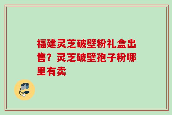 福建灵芝破壁粉礼盒出售?灵芝破壁孢子粉哪里有卖 福建灵芝破壁粉礼盒出售?灵芝破壁孢子粉哪里有卖
