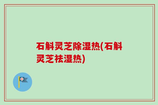 石斛灵芝除湿热(石斛灵芝祛湿热) 石斛灵芝除湿热(石斛灵芝祛湿热)