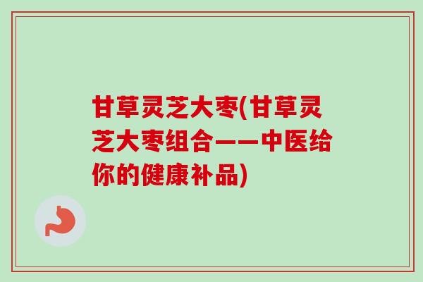 甘草灵芝大枣(甘草灵芝大枣组合——中医给你的健康补品) 甘草灵芝大枣(甘草灵芝大枣组合——中医给你的健康补品)