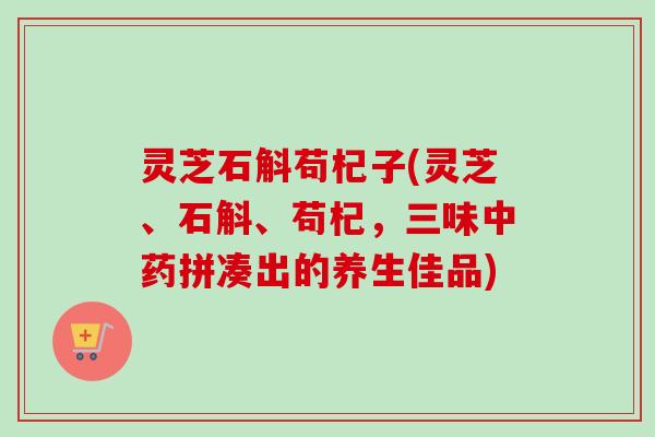 灵芝石斛苟杞子(灵芝、石斛、苟杞,三味拼凑出的养生佳品) 灵芝石斛苟杞子(灵芝、石斛、苟杞,三味拼凑出的养生佳品)