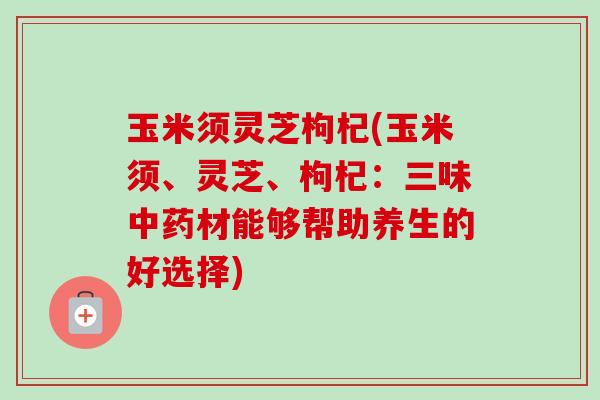 玉米须灵芝枸杞(玉米须、灵芝、枸杞:三味材能够帮助养生的好选择) 玉米须灵芝枸杞(玉米须、灵芝、枸杞:三味材能够帮助养生的好选择)