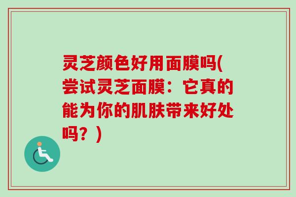 灵芝颜色好用面膜吗(尝试灵芝面膜:它真的能为你的带来好处吗?) 灵芝颜色好用面膜吗(尝试灵芝面膜:它真的能为你的带来好处吗?)