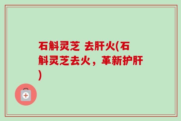 石斛灵芝 去火(石斛灵芝去火,革新) 石斛灵芝 去火(石斛灵芝去火,革新)