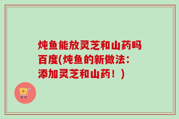 炖鱼能放灵芝和山药吗百度(炖鱼的新做法：添加灵芝和山药！)