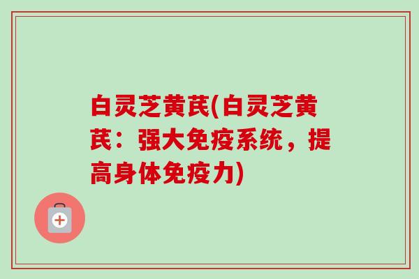 白灵芝黄芪(白灵芝黄芪:强大免疫系统,提高身体免疫力) 白灵芝黄芪(白灵芝黄芪:强大免疫系统,提高身体免疫力)