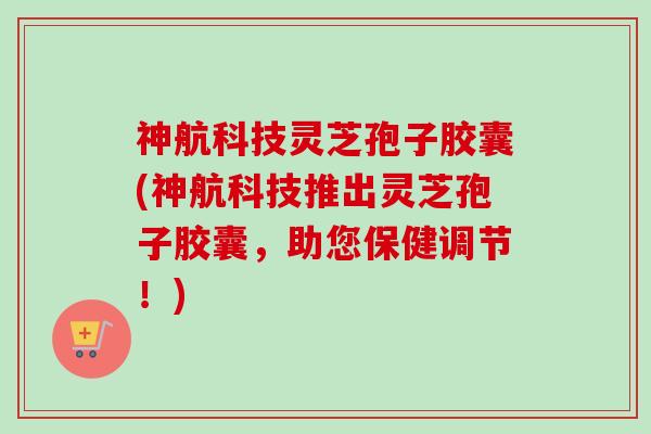 神航科技灵芝孢子胶囊(神航科技推出灵芝孢子胶囊,助您保健调节!) 神航科技灵芝孢子胶囊(神航科技推出灵芝孢子胶囊,助您保健调节!)