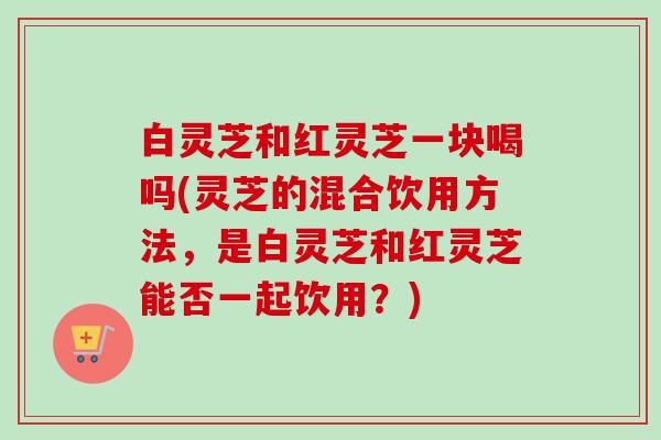 白灵芝和红灵芝一块喝吗(灵芝的混合饮用方法，是白灵芝和红灵芝能否一起饮用？)