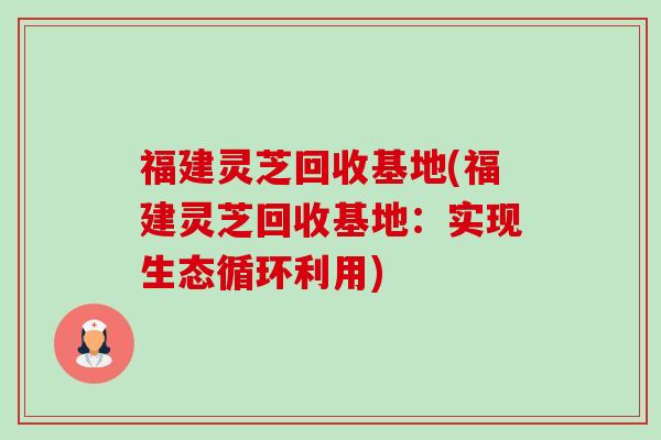 福建灵芝回收基地(福建灵芝回收基地:实现生态循环利用) 福建灵芝回收基地(福建灵芝回收基地:实现生态循环利用)