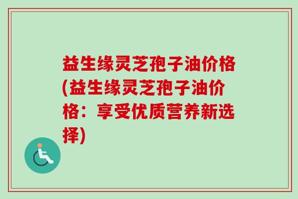 益生缘灵芝孢子油价格(益生缘灵芝孢子油价格:享受优质营养新选择) 益生缘灵芝孢子油价格(益生缘灵芝孢子油价格:享受优质营养新选择)