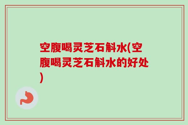 空腹喝灵芝石斛水(空腹喝灵芝石斛水的好处) 空腹喝灵芝石斛水(空腹喝灵芝石斛水的好处)