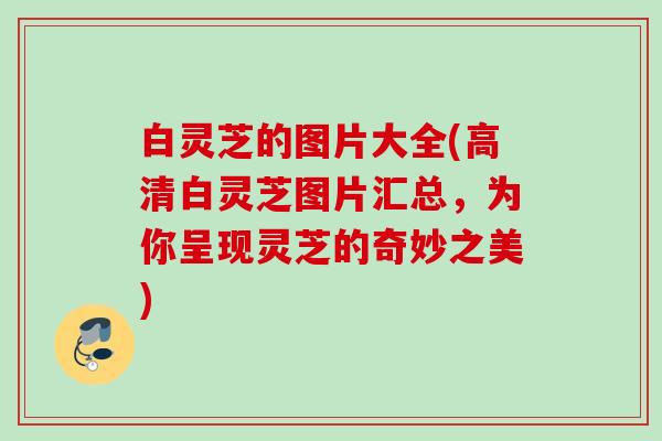 白灵芝的图片大全(高清白灵芝图片汇总，为你呈现灵芝的奇妙之美)