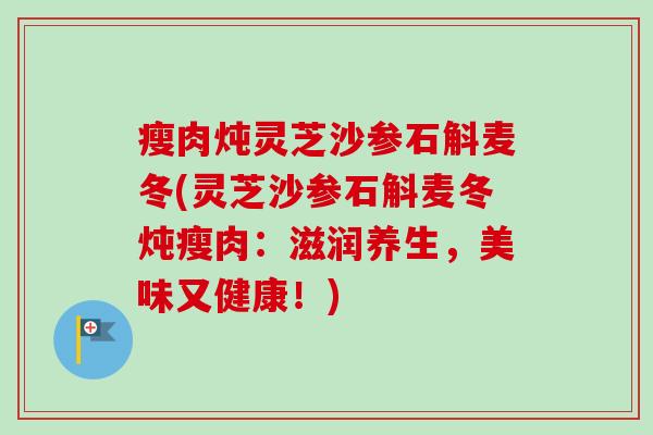 瘦肉炖灵芝沙参石斛麦冬(灵芝沙参石斛麦冬炖瘦肉:滋润养生,美味又健康!) 瘦肉炖灵芝沙参石斛麦冬(灵芝沙参石斛麦冬炖瘦肉:滋润养生,美味又健康!)