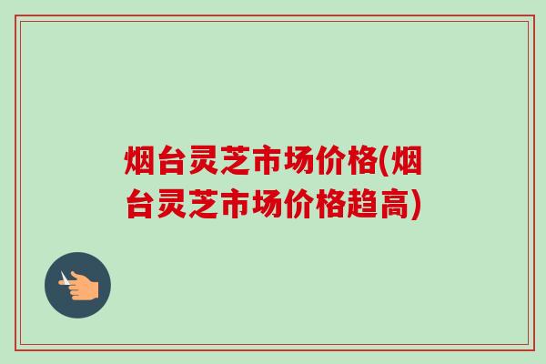 烟台灵芝市场价格(烟台灵芝市场价格趋高)