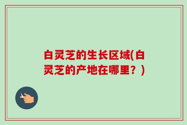 白灵芝的生长区域(白灵芝的产地在哪里?) 白灵芝的生长区域(白灵芝的产地在哪里?)