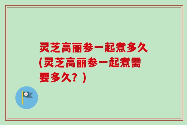 灵芝高丽参一起煮多久(灵芝高丽参一起煮需要多久?) 灵芝高丽参一起煮多久(灵芝高丽参一起煮需要多久?)